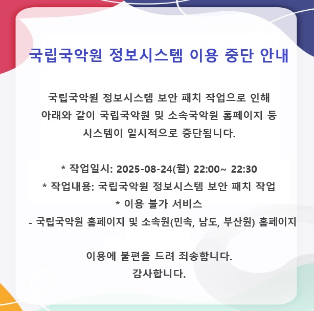 국립국악원 정보서비스 이용 중단 안내 



국립국악원 정보시스템 보안 패치 작업으로 인해
아래와 같이 국립국악원 및 소속국악원 홈페이지 등 시스템이 일시적으로 중단됩니다.
 

* 작업일시: 2025-08-24(월) 22:00~ 22:30
* 작업내용: 국립국악원 정보시스템 보안 패치 작업
* 이용 불가 서비스
  - 국립국악원 홈페이지 및 소속원(민속, 남도, 부산원) 홈페이지
 

이용에 불편을 드려 죄송합니다.
감사합니다.
