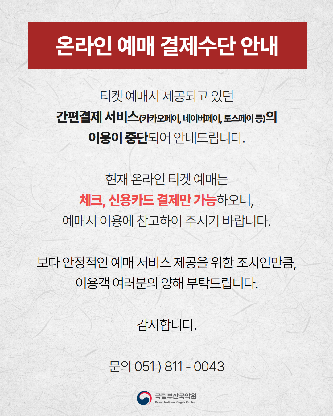 [온라인 예매 결제수단 안내]
티켓 예매 시 제공되고 있던 간편결제 서비스(카카오페이, 네이버페이, 토스페이 등)의 이용이 중단되어 안내드립니다.
현재 온라인 티켓 예매는 체크, 신용카드 결제만 가능하오니, 예매시 이용에 참고하여 주시기 바랍니다.
보다 안정적인 예매 서비스 제공을 위한 조치인만큼, 이용객 여러분의 양해 부탁드립니다.
감사합니다.
문의 051) 811-0043